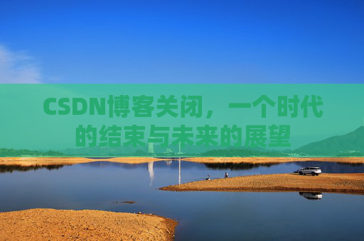 CSDN博客关闭,一个时代的结束与未来的展望 CSDN博客关闭,一个时代的结束与未来的展望